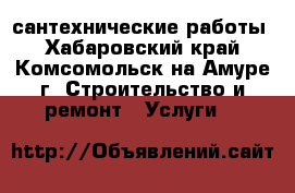 сантехнические работы - Хабаровский край, Комсомольск-на-Амуре г. Строительство и ремонт » Услуги   